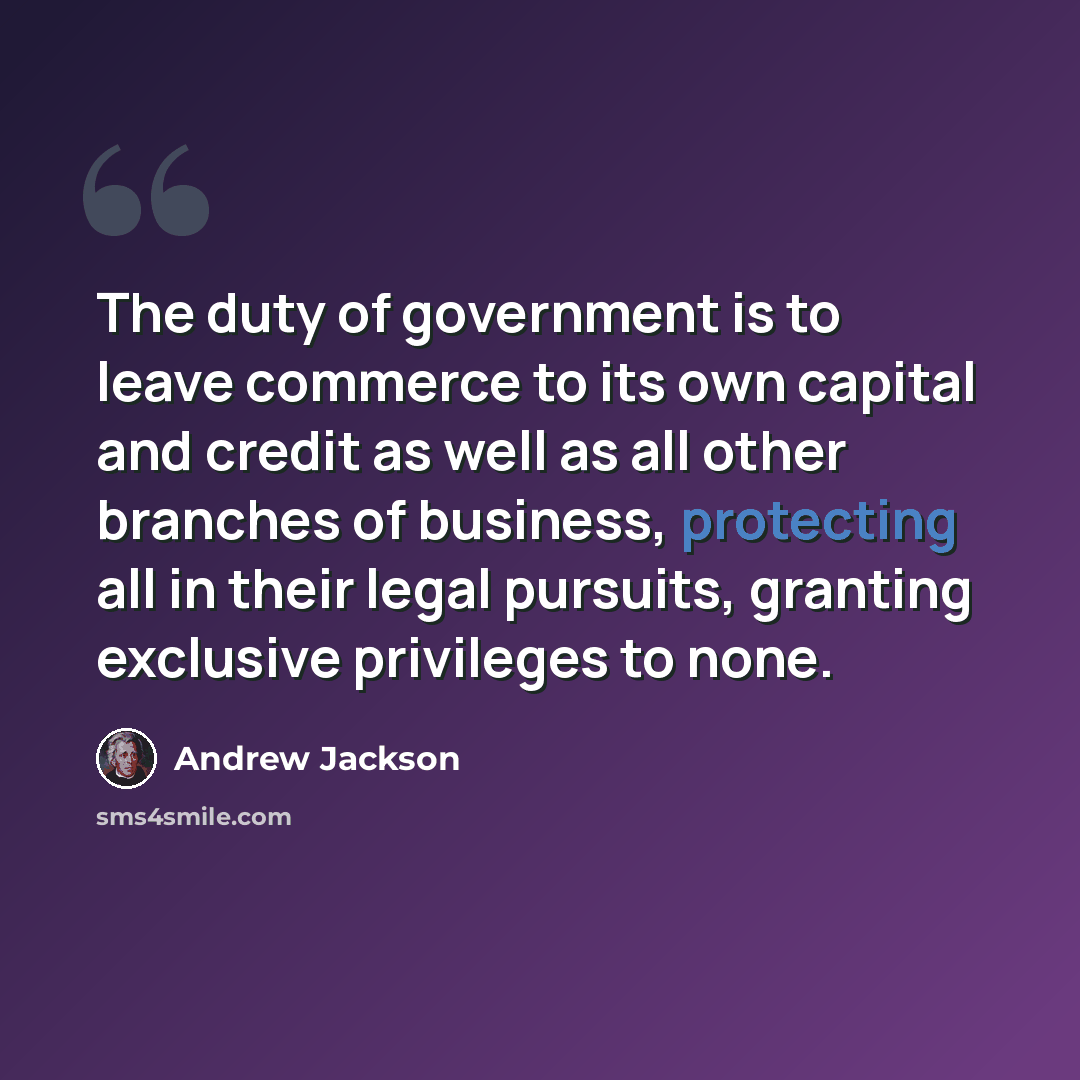 “The duty of government is to leave commerce to its own capital and credit as well as all other branches of business, protecting all in their legal pursuits, granting exclusive privileges to none.” quote by Andrew Jackson