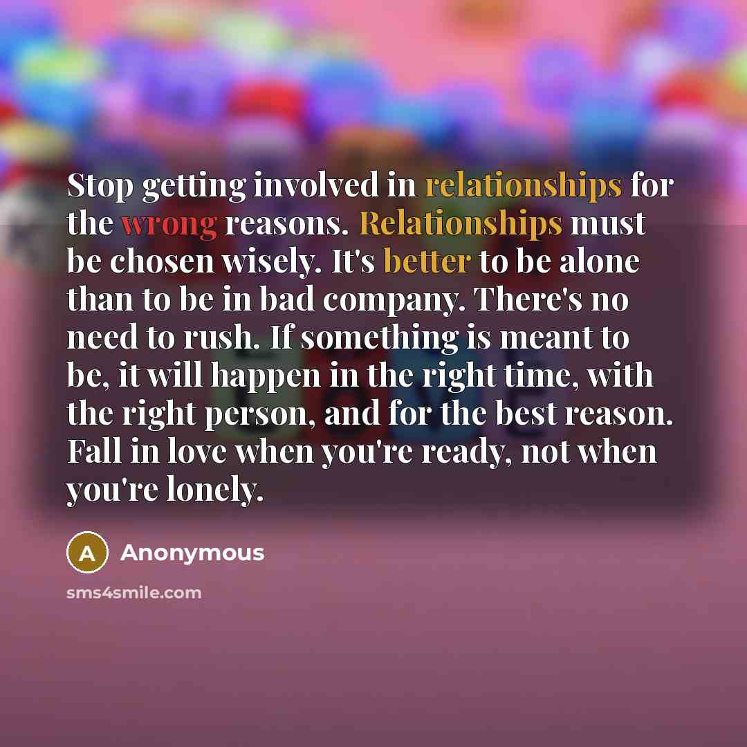 “Stop getting involved in relationships for the wrong reasons. Relationships must be chosen wisely. It's better to be alone than to be in bad company. There's no need to rush. If something is meant to be, it will happen in the right time, with the right person, and for the best reason. Fall in love…” quote by Anonymous