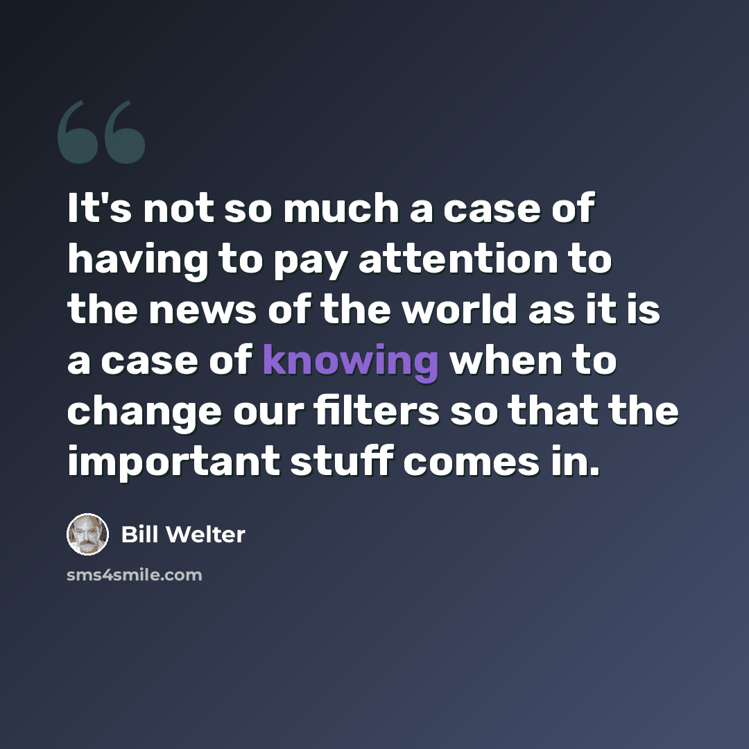“It's not so much a case of having to pay attention to the news of the world as it is a case of knowing when to change our filters so that the important stuff comes in.” quote by Bill Welter