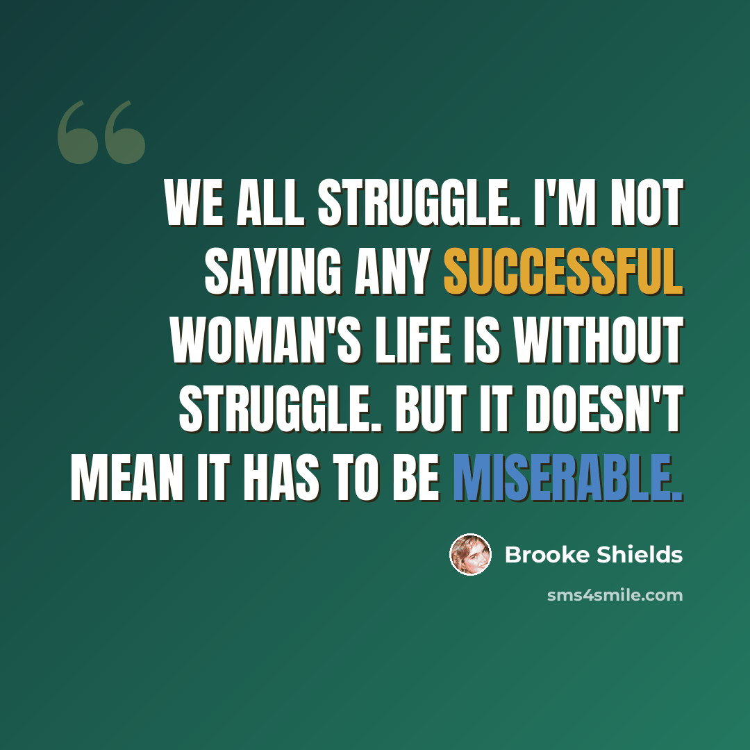 “We all struggle. I'm not saying any successful woman's life is without struggle. But it doesn't mean it has to be miserable.” quote by Brooke Shields