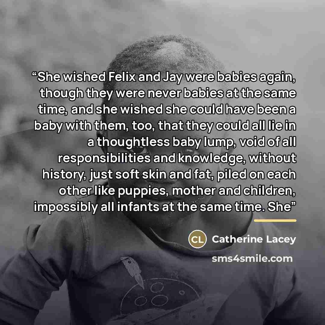 “She wished Felix and Jay were babies again, though they were never babies at the same time, and she wished she could have been a baby with them, too, that they could all lie in a thoughtless baby lump, void of all responsibilities and knowledge, without history, just soft skin and fat, piled on…” quote by Catherine Lacey