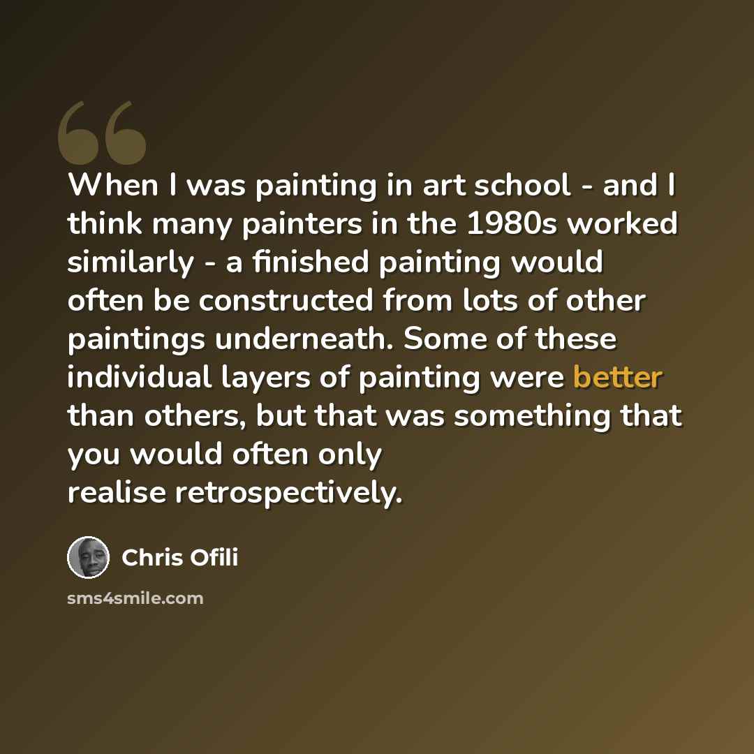 “When I was painting in art school - and I think many painters in the 1980s worked similarly - a finished painting would often be constructed from lots of other paintings underneath. Some of these individual layers of painting were better than others, but that was something that you would often…” quote by Chris Ofili