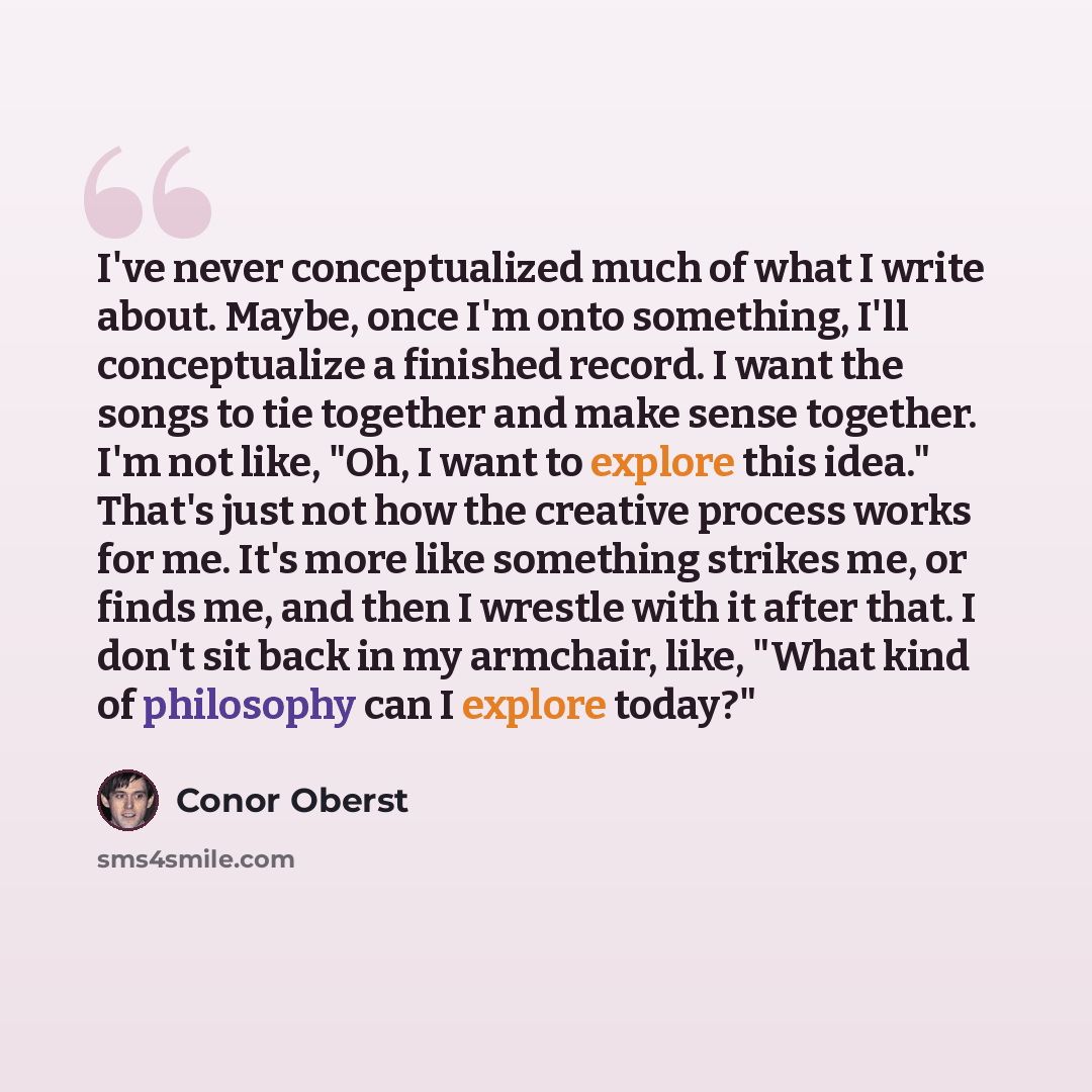 “I've never conceptualized much of what I write about. Maybe, once I'm onto something, I'll conceptualize a finished record. I want the songs to tie together and make sense together. I'm not like, "Oh, I want to explore this idea." That's just not how the creative process works for me. It's more…” quote by Conor Oberst
