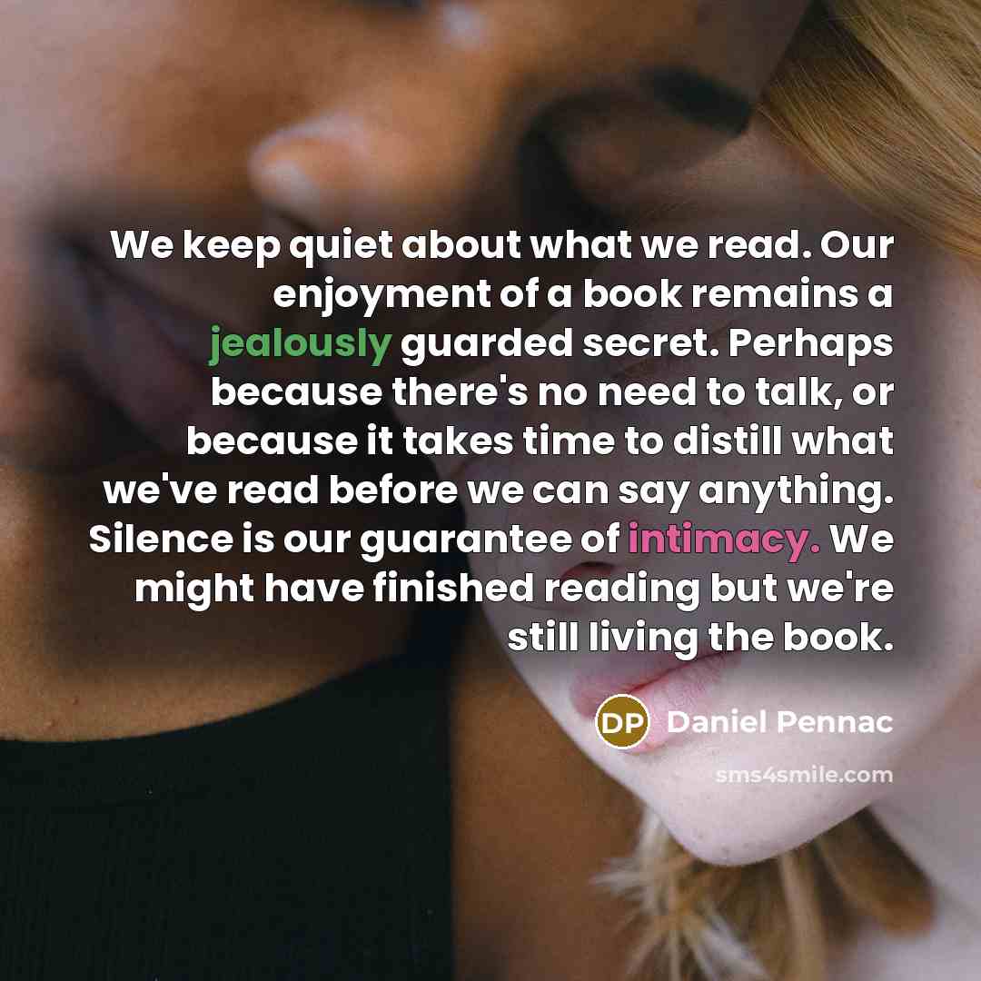 “We keep quiet about what we read. Our enjoyment of a book remains a jealously guarded secret. Perhaps because there's no need to talk, or because it takes time to distill what we've read before we can say anything. Silence is our guarantee of intimacy. We might have finished reading but we're…” quote by Daniel Pennac