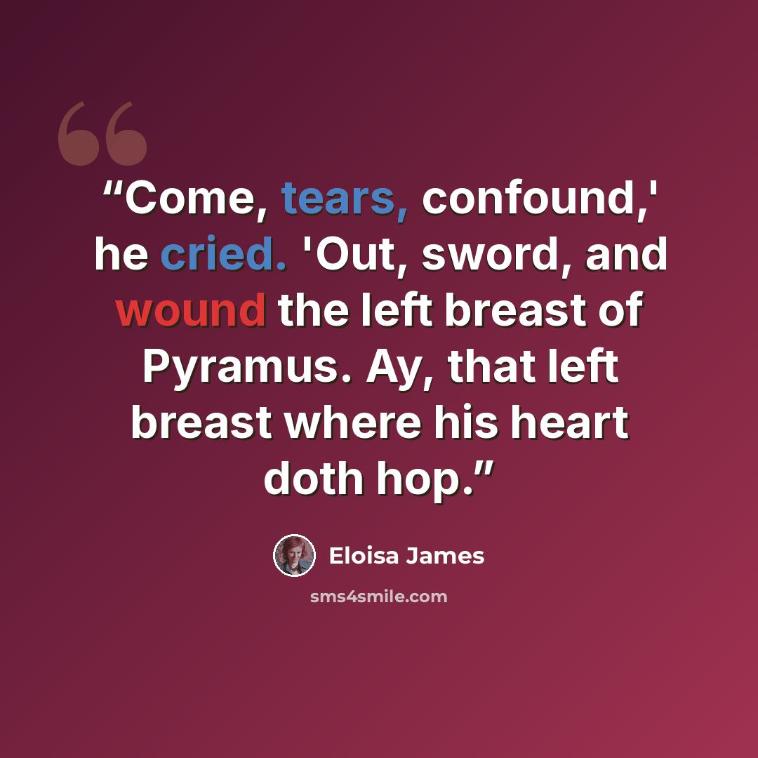 “Come, tears, confound,' he cried. 'Out, sword, and wound the left breast of Pyramus. Ay, that left breast where his heart doth hop.” quote by Eloisa James