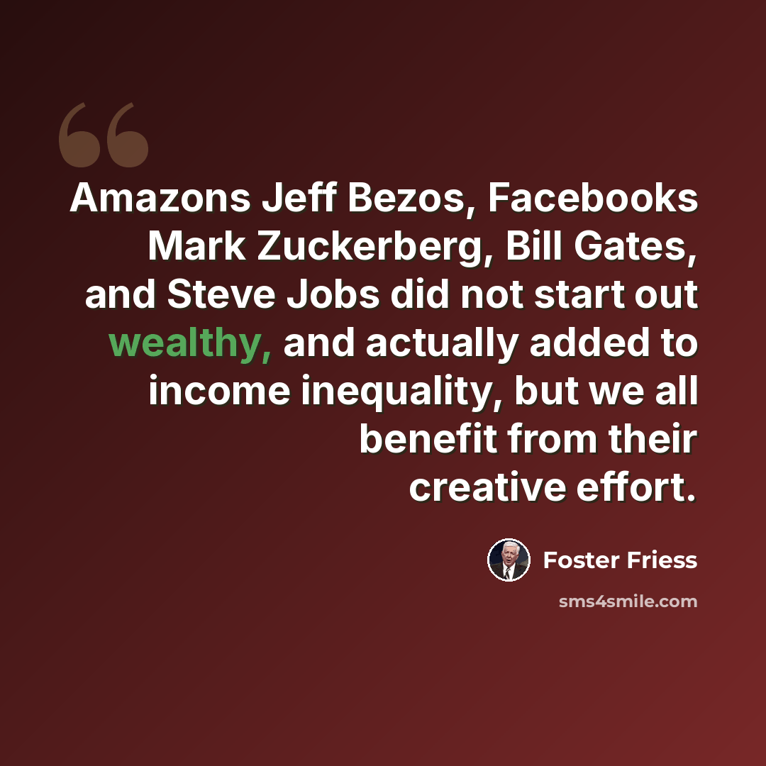 “Amazons Jeff Bezos, Facebooks Mark Zuckerberg, Bill Gates, and Steve Jobs did not start out wealthy, and actually added to income inequality, but we all benefit from their creative effort.” quote by Foster Friess