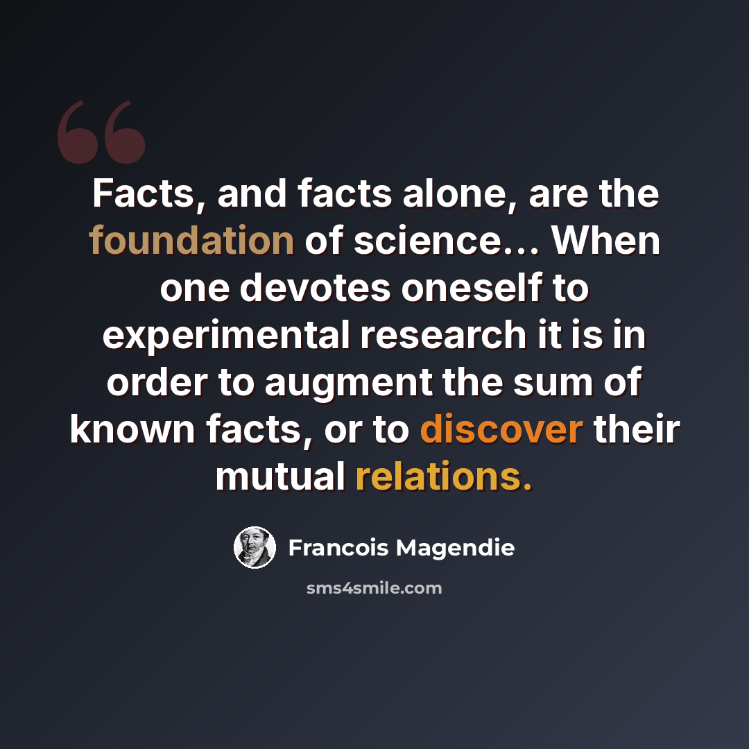 “Facts, and facts alone, are the foundation of science... When one devotes oneself to experimental research it is in order to augment the sum of known facts, or to discover their mutual relations.” quote by Francois Magendie
