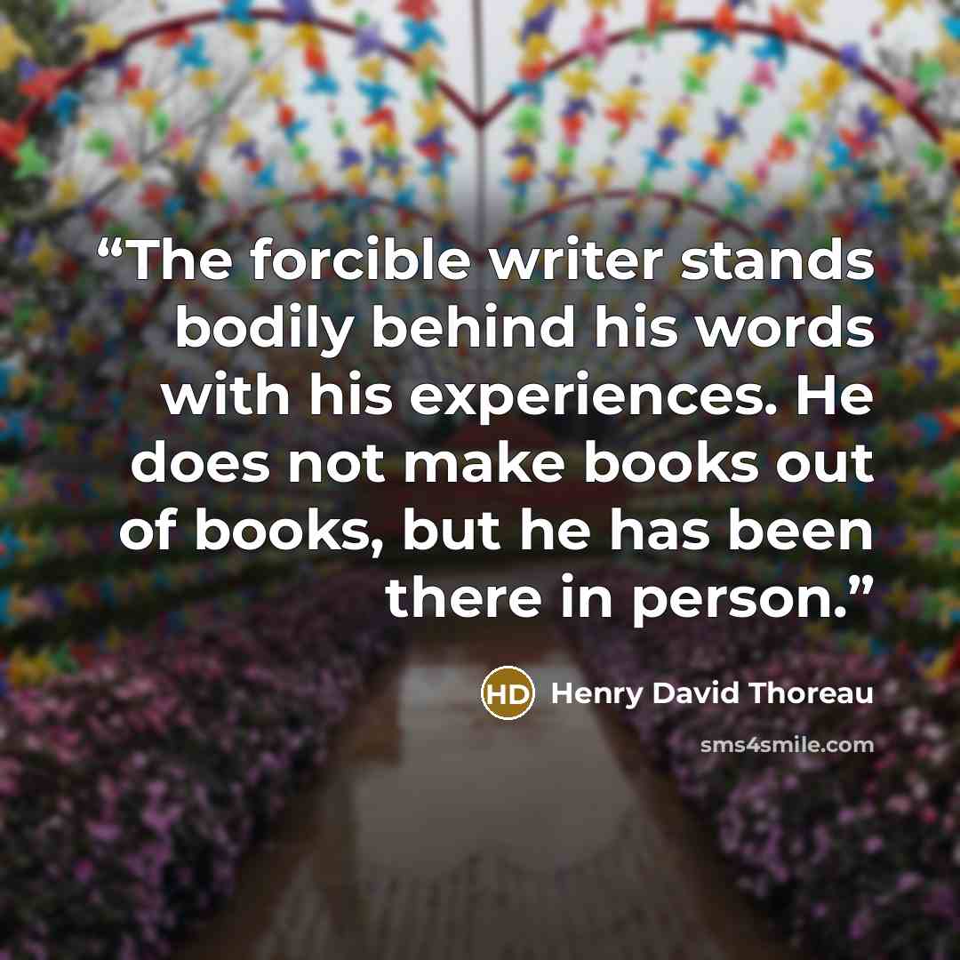 “The forcible writer stands bodily behind his words with his experiences. He does not make books out of books, but he has been there in person.” quote by Henry David Thoreau