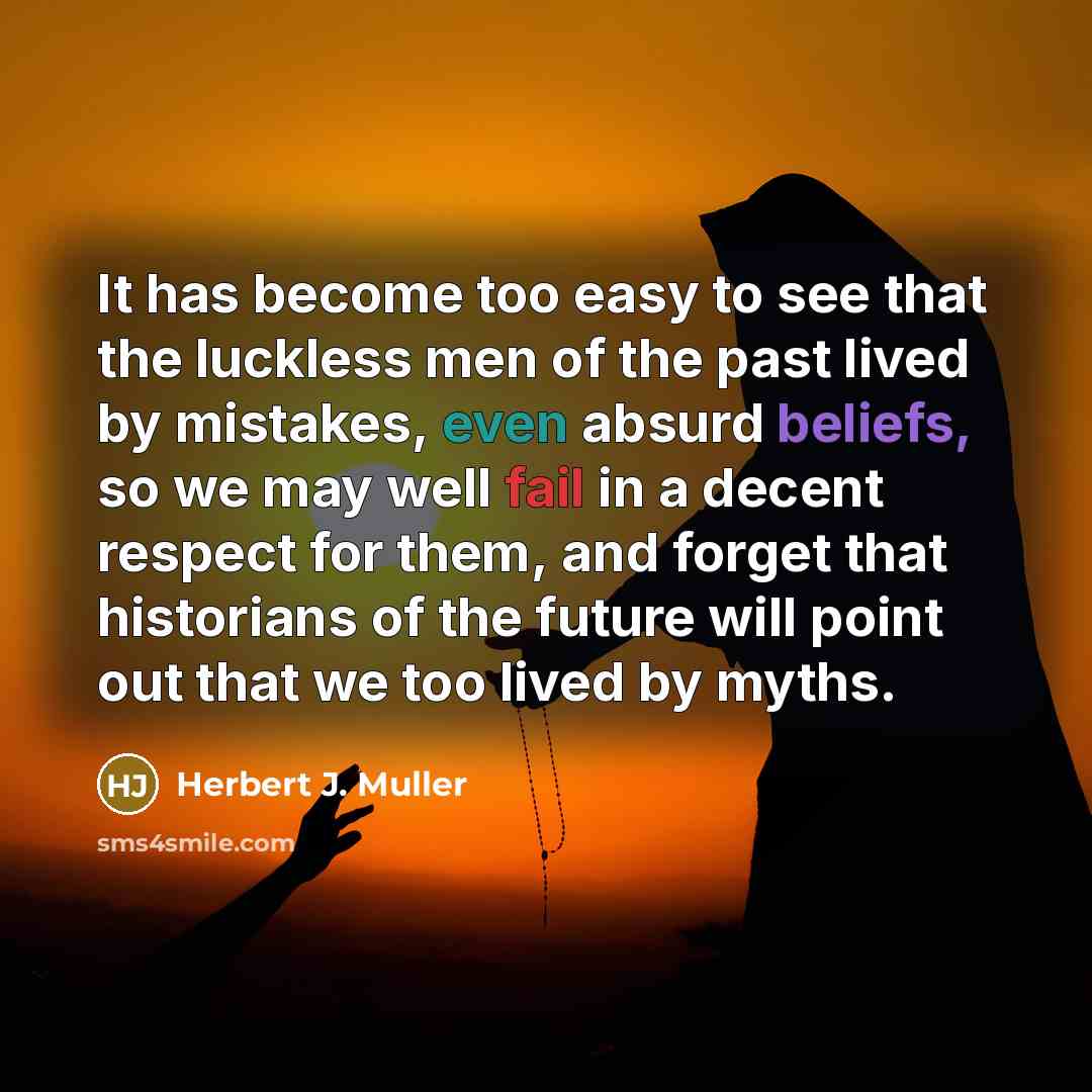 “It has become too easy to see that the luckless men of the past lived by mistakes, even absurd beliefs, so we may well fail in a decent respect for them, and forget that historians of the future will point out that we too lived by myths.” quote by Herbert J. Muller