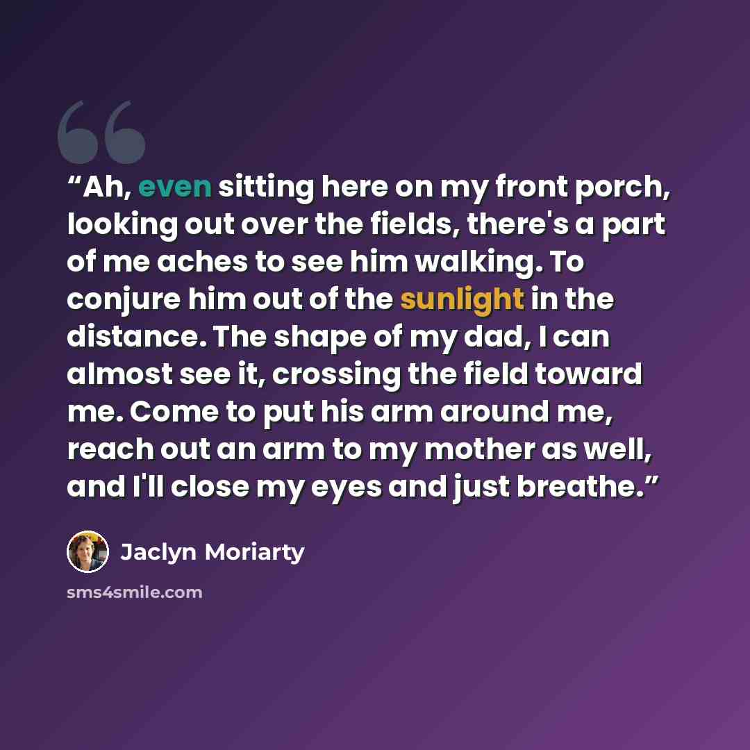 “Ah, even sitting here on my front porch, looking out over the fields, there's a part of me aches to see him walking. To conjure him out of the sunlight in the distance. The shape of my dad, I can almost see it, crossing the field toward me. Come to put his arm around me, reach out an arm to my…” quote by Jaclyn Moriarty