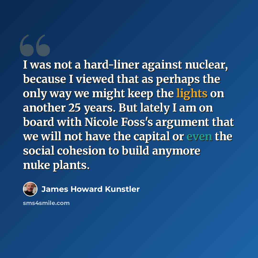 “I was not a hard-liner against nuclear, because I viewed that as perhaps the only way we might keep the lights on another 25 years. But lately I am on board with Nicole Foss's argument that we will not have the capital or even the social cohesion to build anymore nuke plants.” quote by James Howard Kunstler