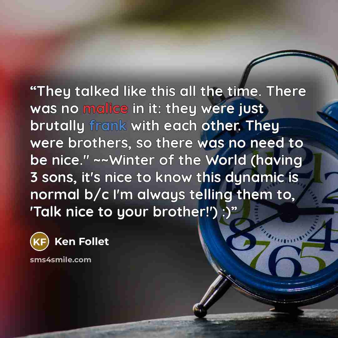“They talked like this all the time. There was no malice in it: they were just brutally frank with each other. They were brothers, so there was no need to be nice." ~~Winter of the World (having 3 sons, it's nice to know this dynamic is normal b/c I'm always telling them to, 'Talk nice to your…” quote by Ken Follet