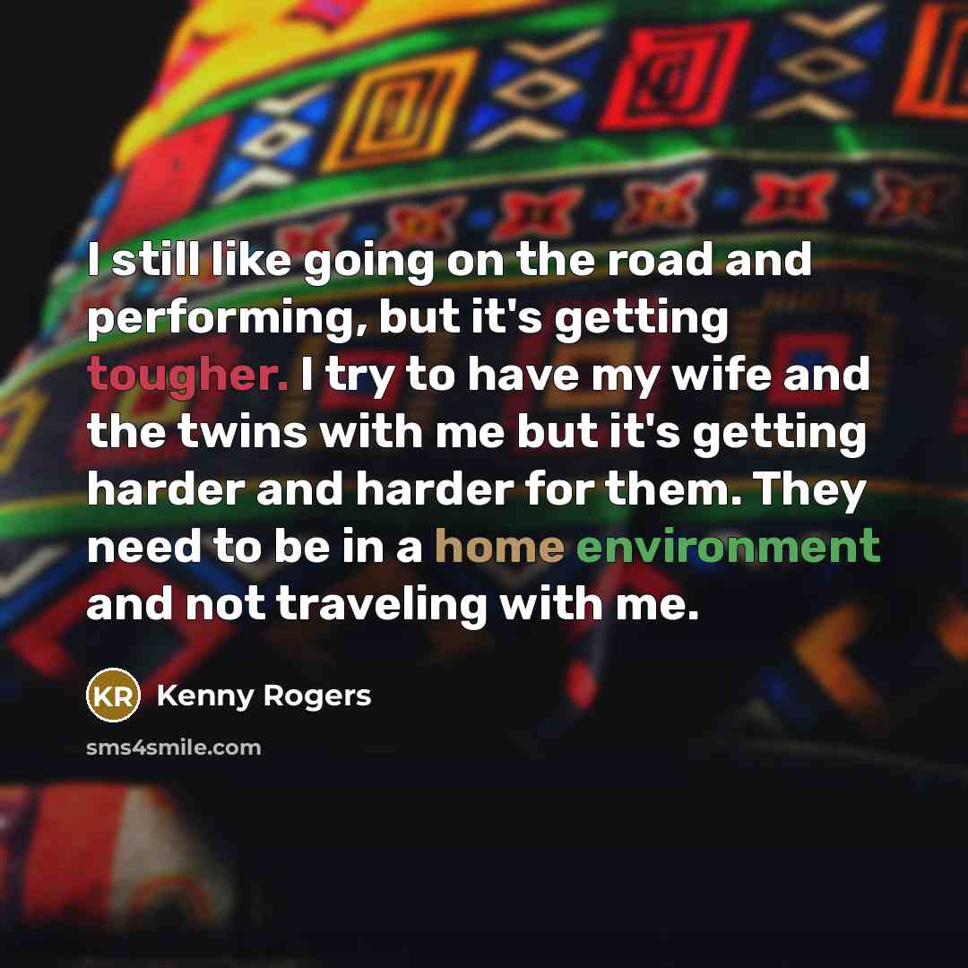 “I still like going on the road and performing, but it's getting tougher. I try to have my wife and the twins with me but it's getting harder and harder for them. They need to be in a home environment and not traveling with me.” quote by Kenny Rogers
