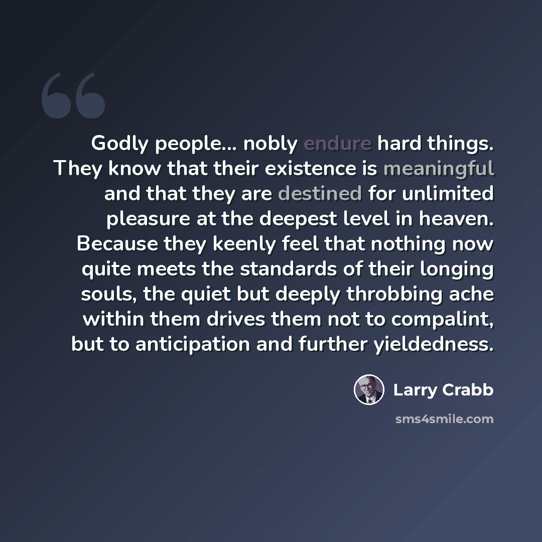 “Godly people... nobly endure hard things. They know that their existence is meaningful and that they are destined for unlimited pleasure at the deepest level in heaven. Because they keenly feel that nothing now quite meets the standards of their longing souls, the quiet but deeply throbbing ache…” quote by Larry Crabb