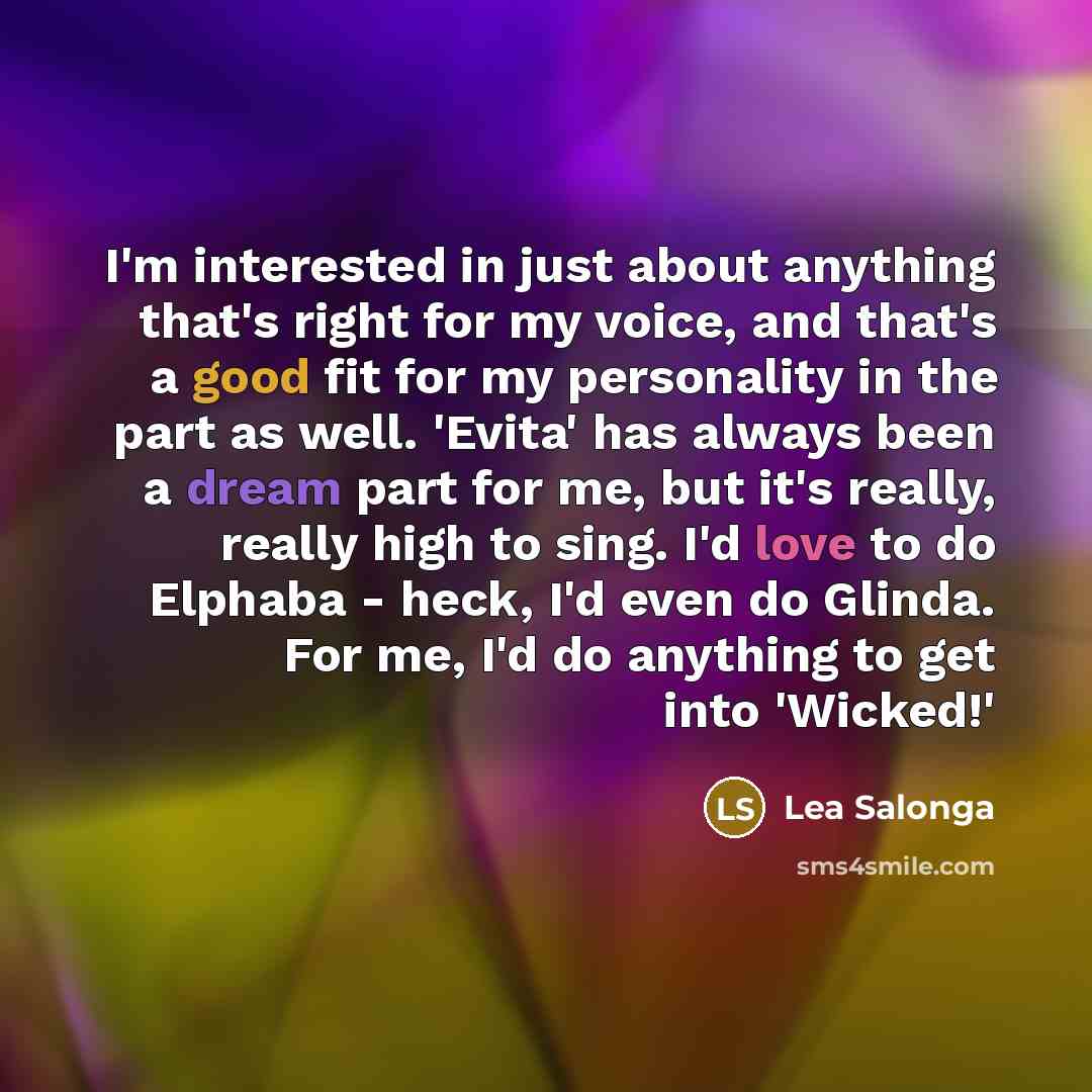 “I'm interested in just about anything that's right for my voice, and that's a good fit for my personality in the part as well. 'Evita' has always been a dream part for me, but it's really, really high to sing. I'd love to do Elphaba - heck, I'd even do Glinda. For me, I'd do anything to get into…” quote by Lea Salonga