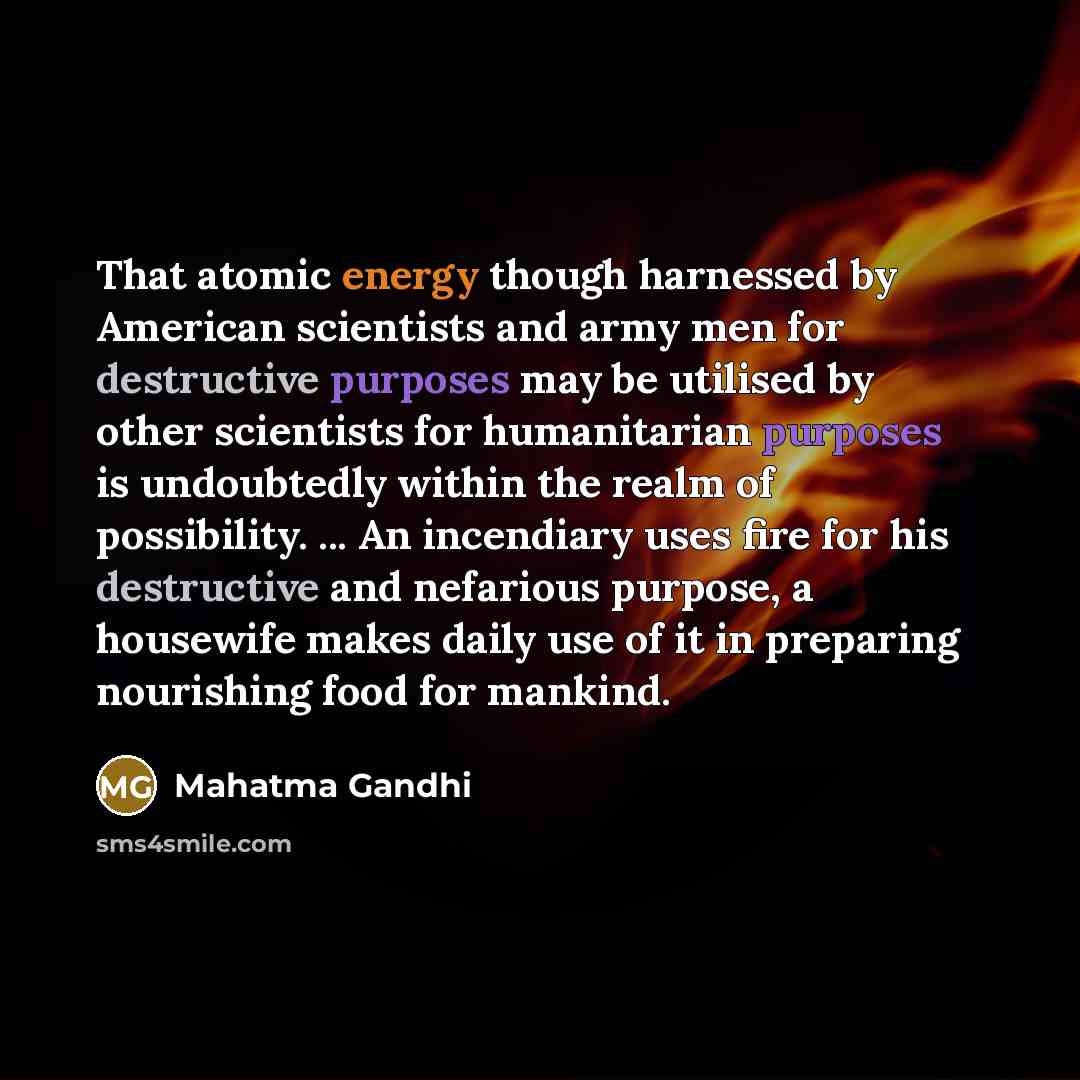 “That atomic energy though harnessed by American scientists and army men for destructive purposes may be utilised by other scientists for humanitarian purposes is undoubtedly within the realm of possibility. ... An incendiary uses fire for his destructive and nefarious purpose, a housewife makes…” quote by Mahatma Gandhi