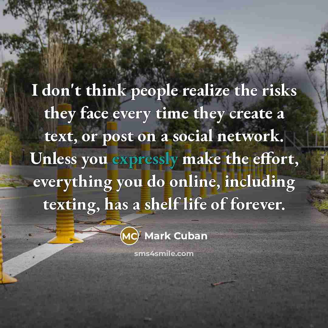 “I don't think people realize the risks they face every time they create a text, or post on a social network. Unless you expressly make the effort, everything you do online, including texting, has a shelf life of forever.” quote by Mark Cuban