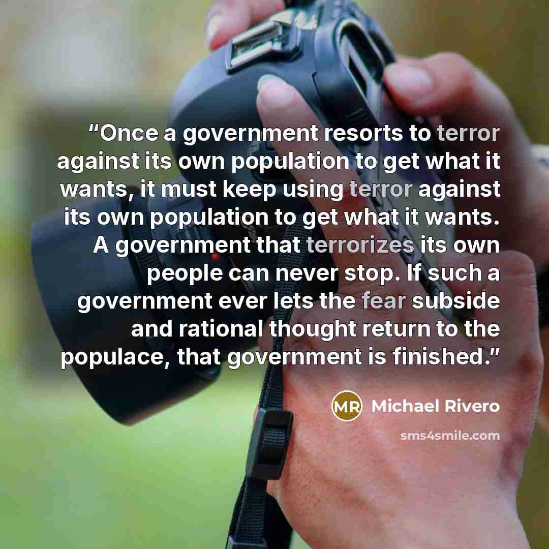 “Once a government resorts to terror against its own population to get what it wants, it must keep using terror against its own population to get what it wants. A government that terrorizes its own people can never stop. If such a government ever lets the fear subside and rational thought return to…” quote by Michael Rivero