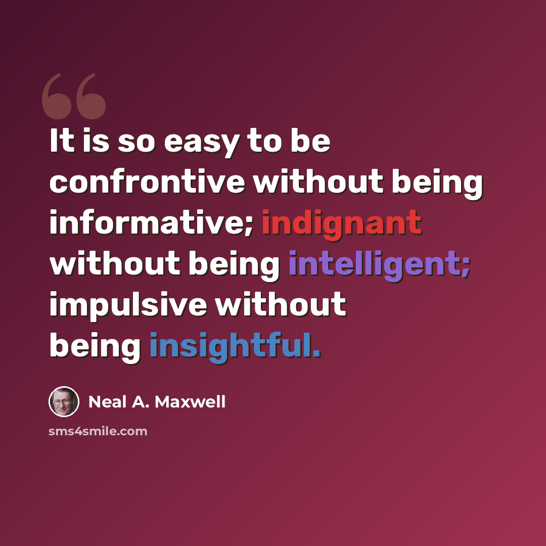 “It is so easy to be confrontive without being informative; indignant without being intelligent; impulsive without being insightful.” quote by Neal A. Maxwell
