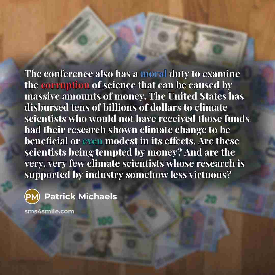 “The conference also has a moral duty to examine the corruption of science that can be caused by massive amounts of money. The United States has disbursed tens of billions of dollars to climate scientists who would not have received those funds had their research shown climate change to be…” quote by Patrick Michaels