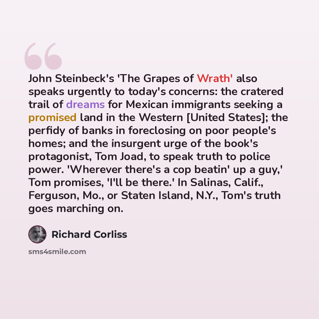 “John Steinbeck's 'The Grapes of Wrath' also speaks urgently to today's concerns: the cratered trail of dreams for Mexican immigrants seeking a promised land in the Western [United States]; the perfidy of banks in foreclosing on poor people's homes; and the insurgent urge of the book's protagonist…” quote by Richard Corliss
