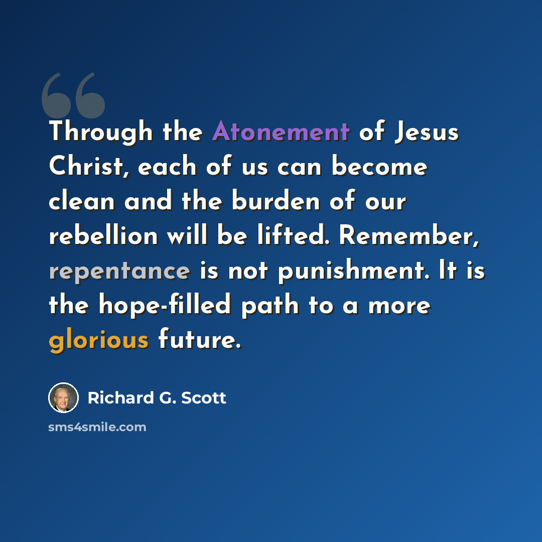 “Through the Atonement of Jesus Christ, each of us can become clean and the burden of our rebellion will be lifted. Remember, repentance is not punishment. It is the hope-filled path to a more glorious future.” quote by Richard G. Scott