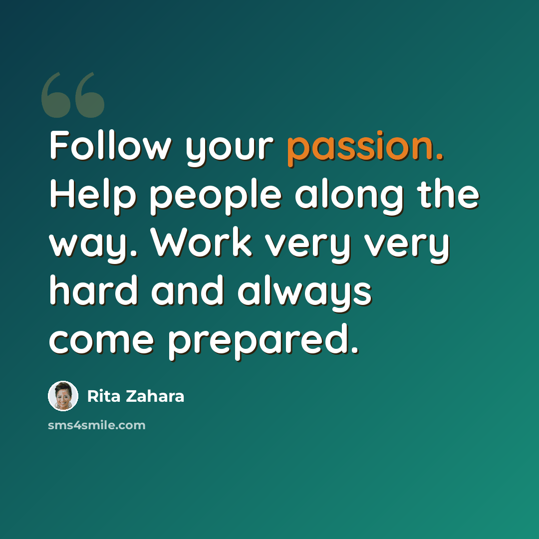 “Follow your passion. Help people along the way. Work very very hard and always come prepared.” quote by Rita Zahara