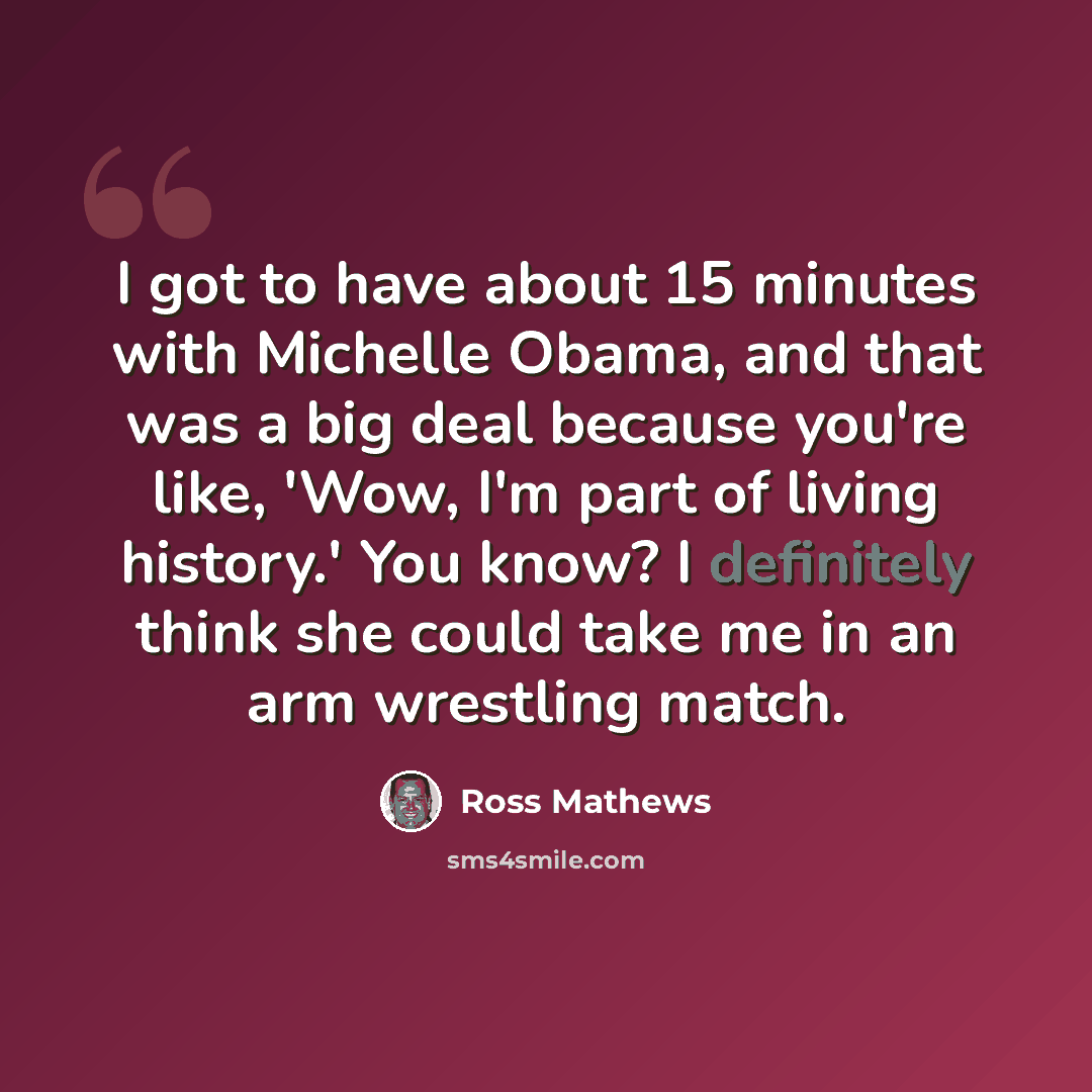 “I got to have about 15 minutes with Michelle Obama, and that was a big deal because you're like, 'Wow, I'm part of living history.' You know? I definitely think she could take me in an arm wrestling match.” quote by Ross Mathews