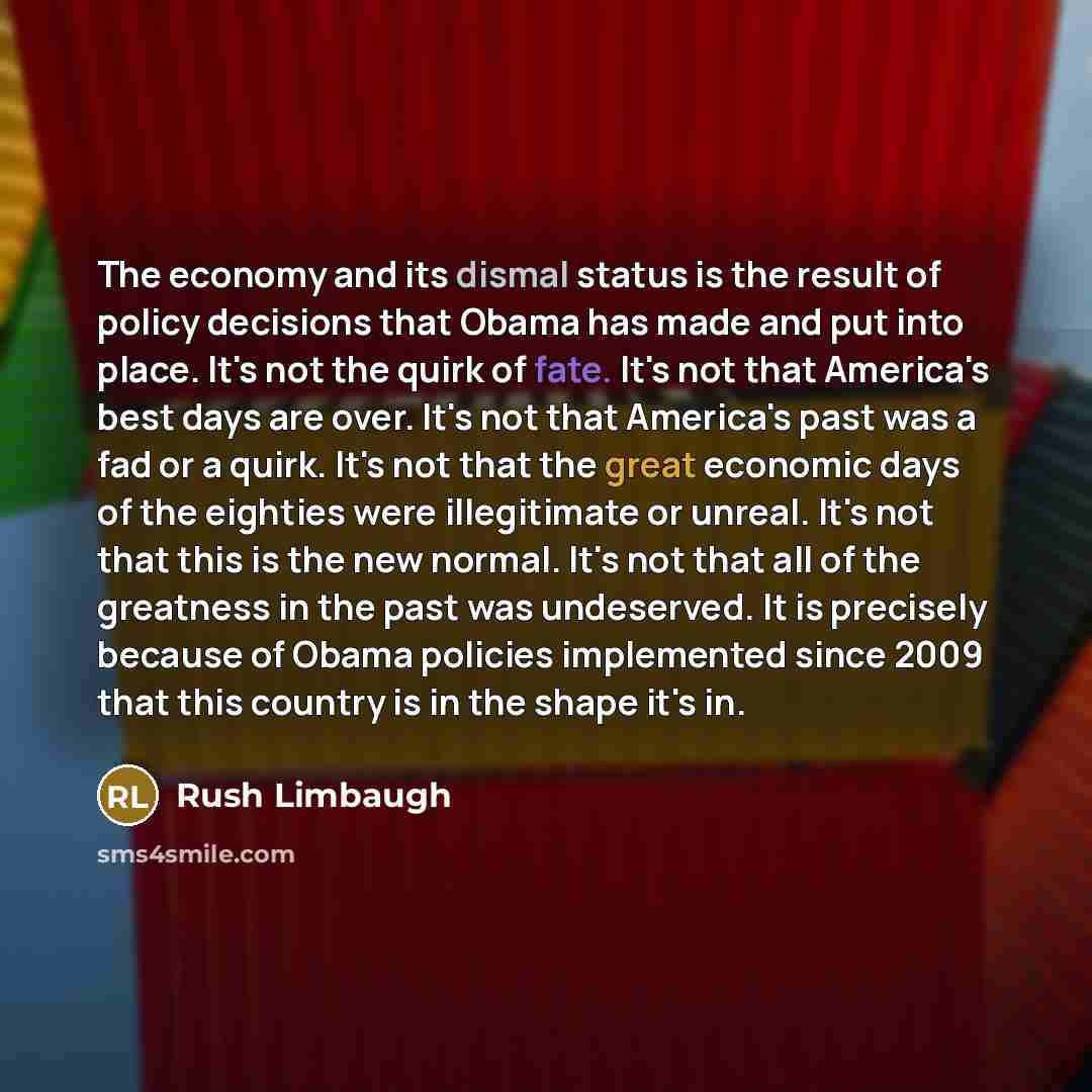 “The economy and its dismal status is the result of policy decisions that Obama has made and put into place. It's not the quirk of fate. It's not that America's best days are over. It's not that America's past was a fad or a quirk. It's not that the great economic days of the eighties were…” quote by Rush Limbaugh