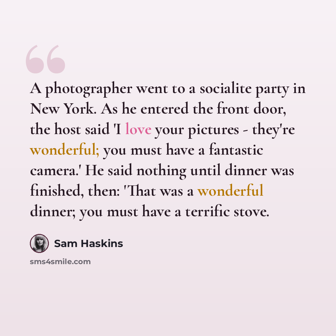 “A photographer went to a socialite party in New York. As he entered the front door, the host said 'I love your pictures - they're wonderful; you must have a fantastic camera.' He said nothing until dinner was finished, then: 'That was a wonderful dinner; you must have a terrific stove.” quote by Sam Haskins