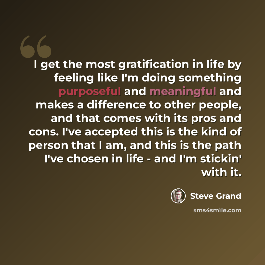 “I get the most gratification in life by feeling like I'm doing something purposeful and meaningful and makes a difference to other people, and that comes with its pros and cons. I've accepted this is the kind of person that I am, and this is the path I've chosen in life - and I'm stickin' with it.” quote by Steve Grand