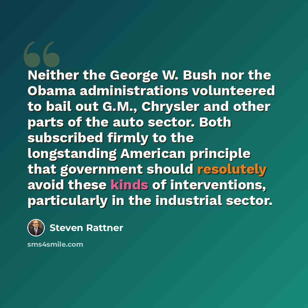 “Neither the George W. Bush nor the Obama administrations volunteered to bail out G.M., Chrysler and other parts of the auto sector. Both subscribed firmly to the longstanding American principle that government should resolutely avoid these kinds of interventions, particularly in the industrial…” quote by Steven Rattner