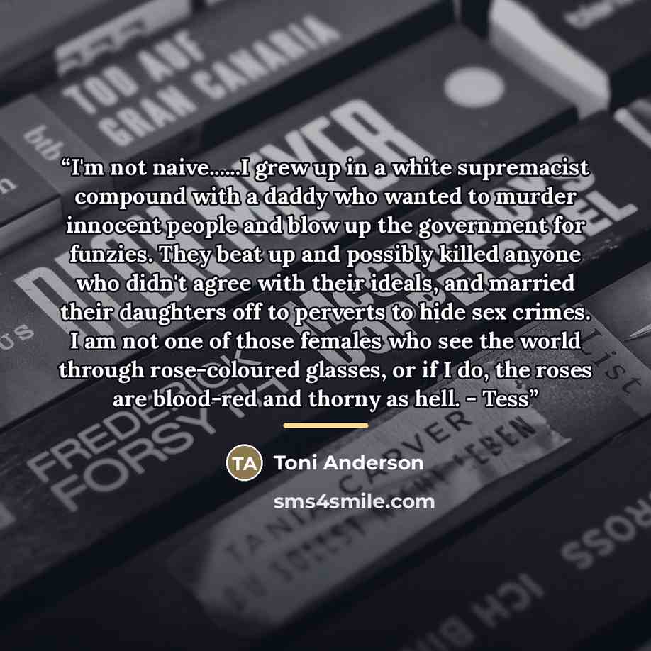 “I'm not naive…I grew up in a white supremacist compound with a daddy who wanted to murder innocent people and blow up the government for funzies. They beat up and possibly killed anyone who didn't agree with their ideals, and married their daughters off to perverts to hide sex crimes. I am not one…” quote by Toni Anderson