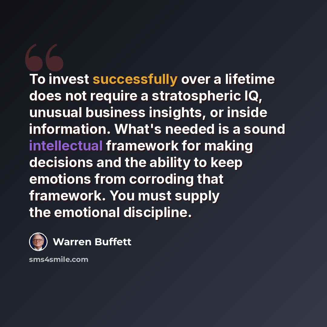 “To invest successfully over a lifetime does not require a stratospheric IQ, unusual business insights, or inside information. What's needed is a sound intellectual framework for making decisions and the ability to keep emotions from corroding that framework. You must supply the emotional discipline.” quote by Warren Buffett