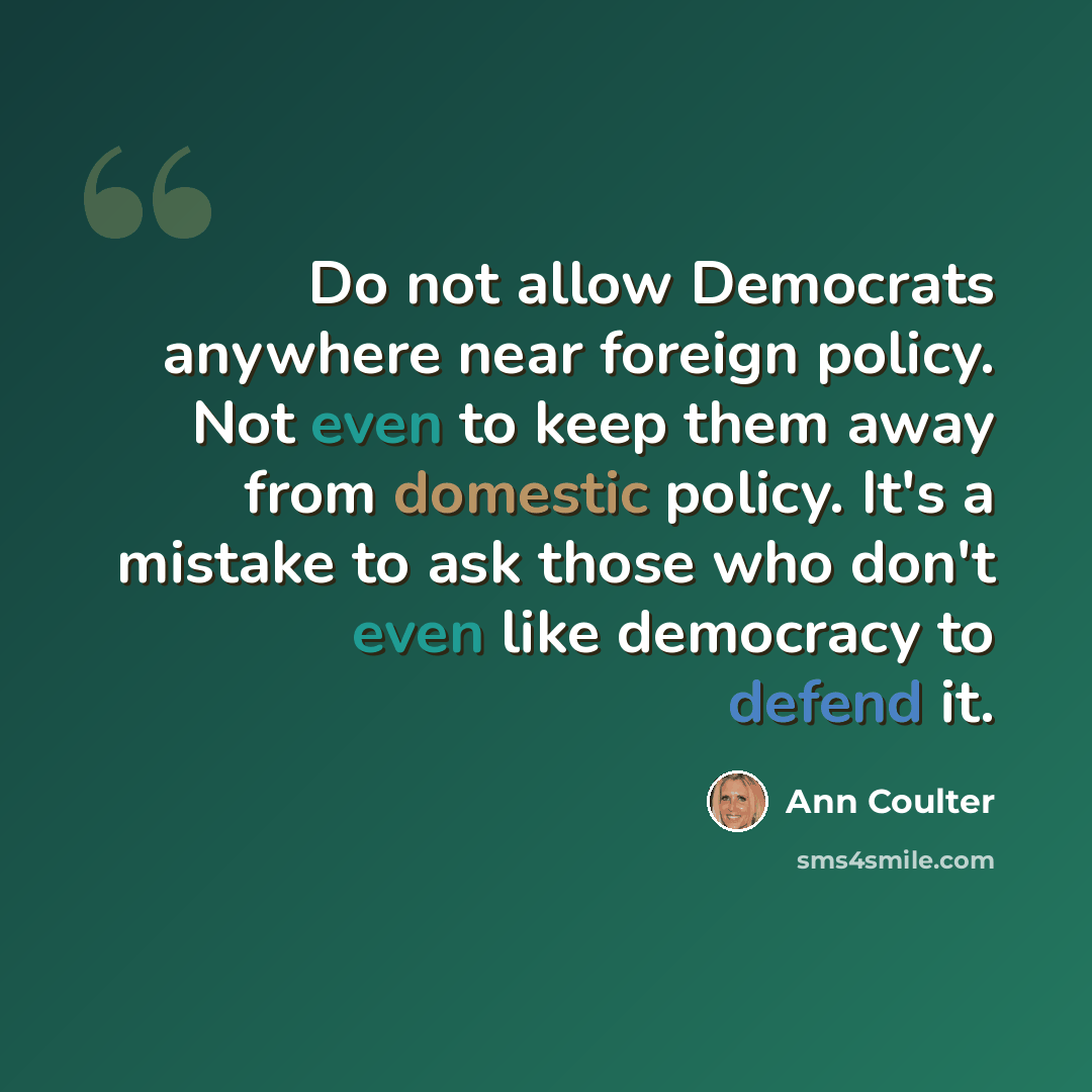 “Do not allow Democrats anywhere near foreign policy. Not even to keep them away from domestic policy. It's a mistake to ask those who don't even like democracy to defend it.” quote by Ann Coulter