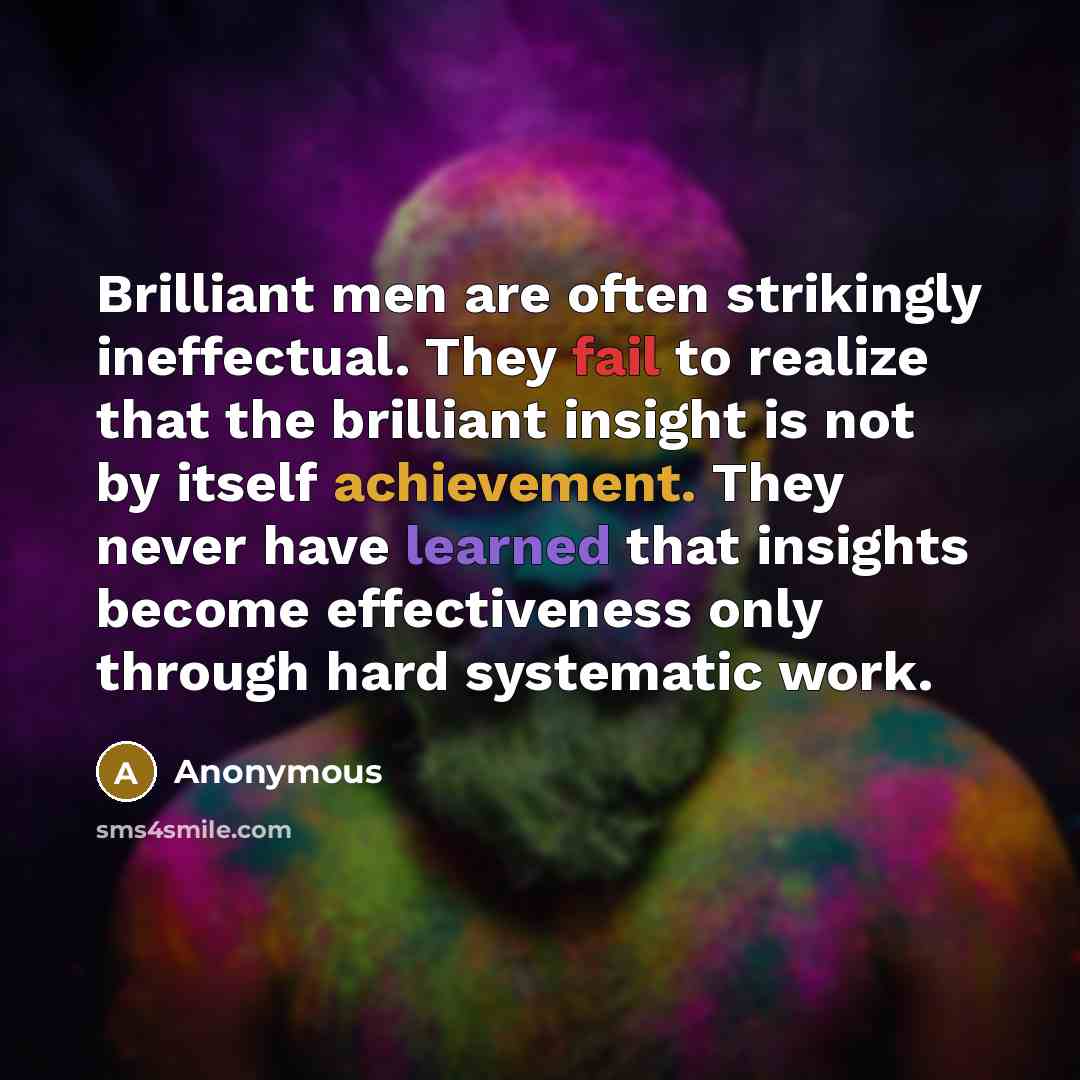 “Brilliant men are often strikingly ineffectual. They fail to realize that the brilliant insight is not by itself achievement. They never have learned that insights become effectiveness only through hard systematic work.” quote by Anonymous