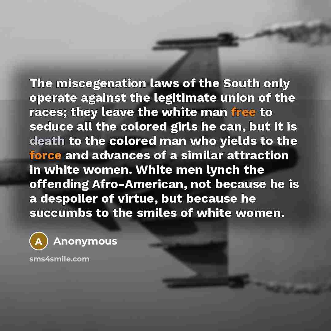 “The miscegenation laws of the South only operate against the legitimate union of the races; they leave the white man free to seduce all the colored girls he can, but it is death to the colored man who yields to the force and advances of a similar attraction in white women. White men lynch the…” quote by Anonymous
