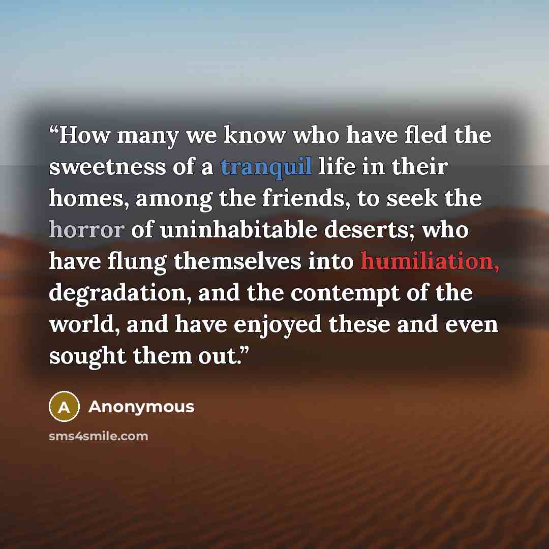 “How many we know who have fled the sweetness of a tranquil life in their homes, among the friends, to seek the horror of uninhabitable deserts; who have flung themselves into humiliation, degradation, and the contempt of the world, and have enjoyed these and even sought them out.” quote by Anonymous