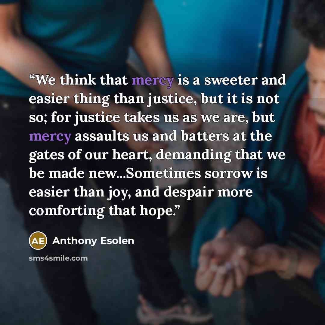 “We think that mercy is a sweeter and easier thing than justice, but it is not so; for justice takes us as we are, but mercy assaults us and batters at the gates of our heart, demanding that we be made new...Sometimes sorrow is easier than joy, and despair more comforting that hope.” quote by Anthony Esolen