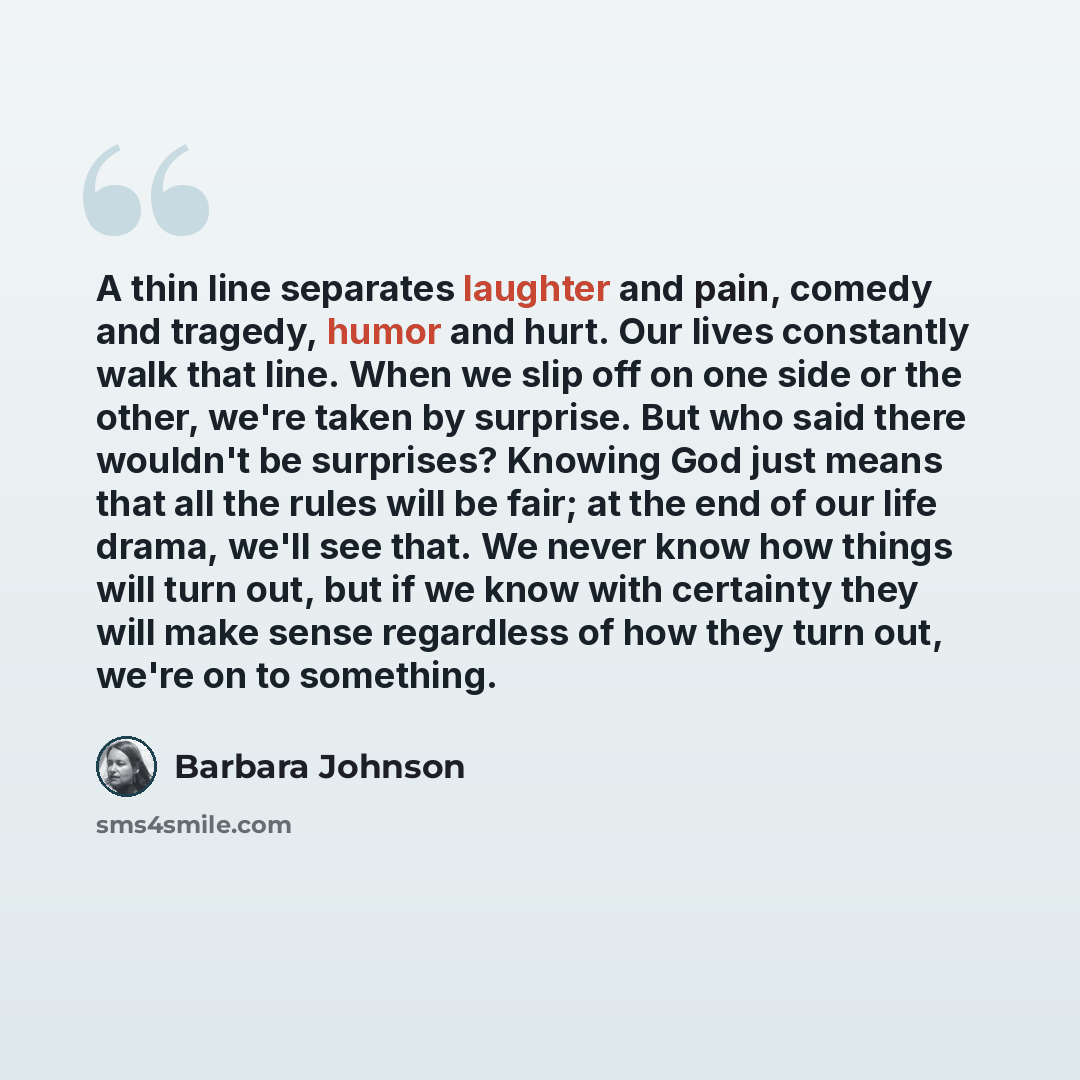 “A thin line separates laughter and pain, comedy and tragedy, humor and hurt. Our lives constantly walk that line. When we slip off on one side or the other, we're taken by surprise. But who said there wouldn't be surprises? Knowing God just means that all the rules will be fair; at the end of our…” quote by Barbara Johnson