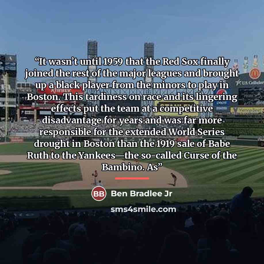“It wasn’t until 1959 that the Red Sox finally joined the rest of the major leagues and brought up a black player from the minors to play in Boston. This tardiness on race and its lingering effects put the team at a competitive disadvantage for years and was far more responsible for the extended…” quote by Ben Bradlee Jr