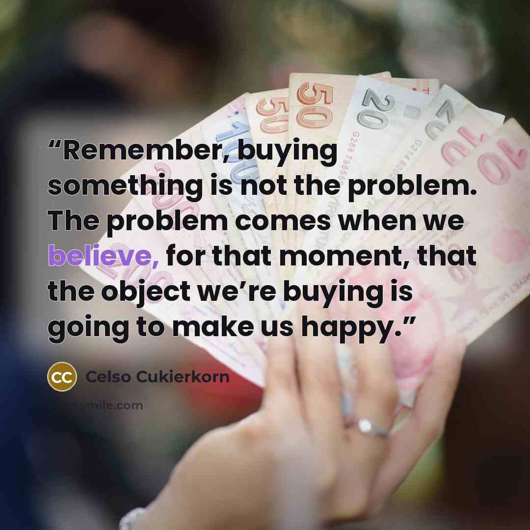 “Remember, buying something is not the problem. The problem comes when we believe, for that moment, that the object we’re buying is going to make us happy.” quote by Celso Cukierkorn