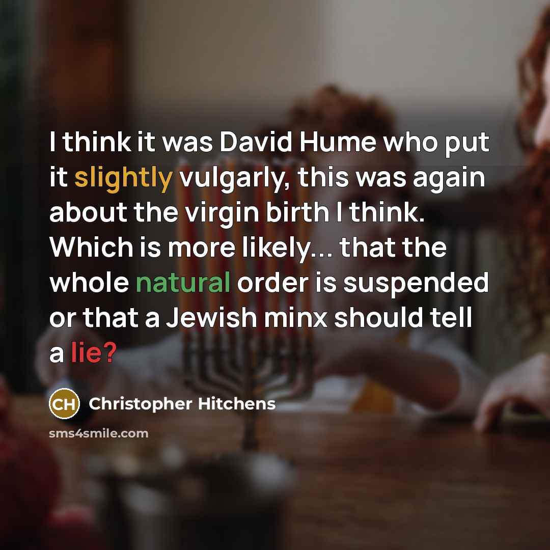 “I think it was David Hume who put it slightly vulgarly, this was again about the virgin birth I think. Which is more likely... that the whole natural order is suspended or that a Jewish minx should tell a lie?” quote by Christopher Hitchens