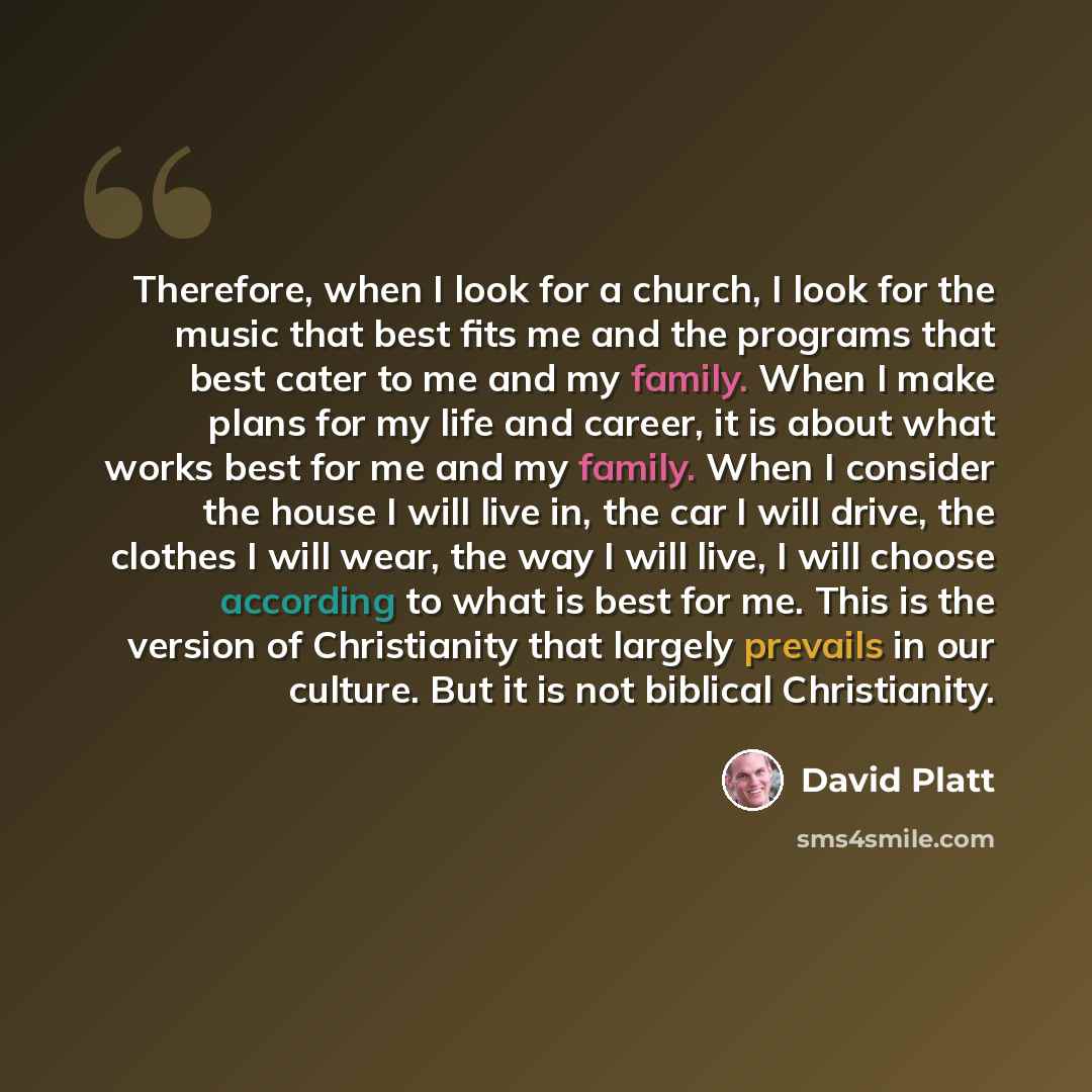 “Therefore, when I look for a church, I look for the music that best fits me and the programs that best cater to me and my family. When I make plans for my life and career, it is about what works best for me and my family. When I consider the house I will live in, the car I will drive, the clothes…” quote by David Platt