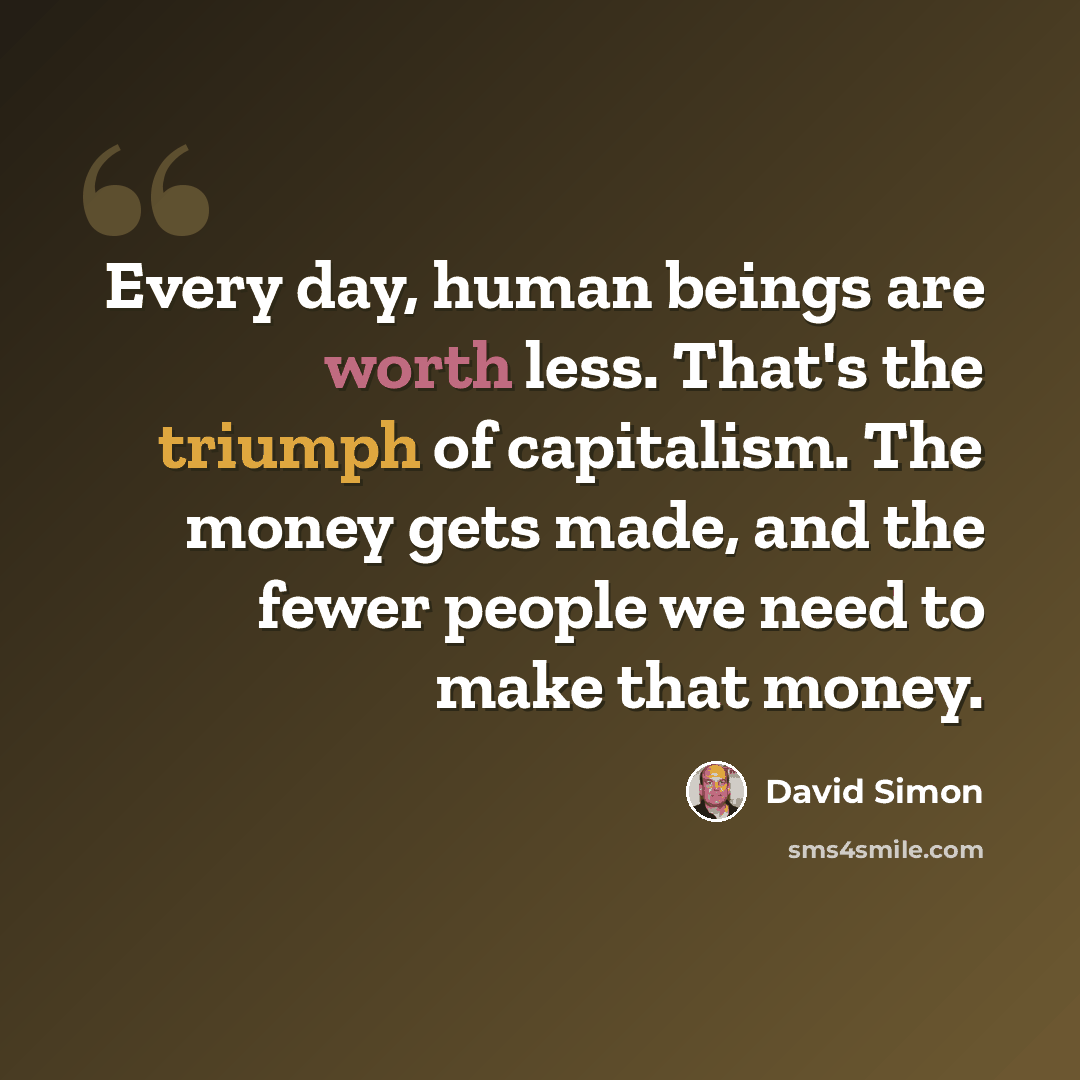 “Every day, human beings are worth less. That's the triumph of capitalism. The money gets made, and the fewer people we need to make that money.” quote by David Simon