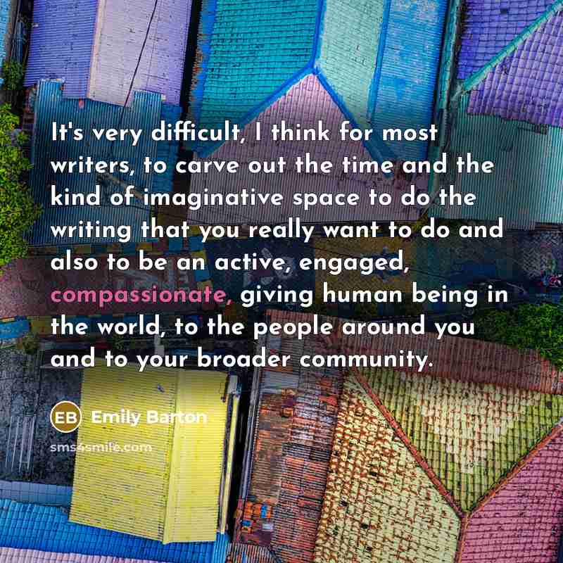 “It's very difficult, I think for most writers, to carve out the time and the kind of imaginative space to do the writing that you really want to do and also to be an active, engaged, compassionate, giving human being in the world, to the people around you and to your broader community.” quote by Emily Barton