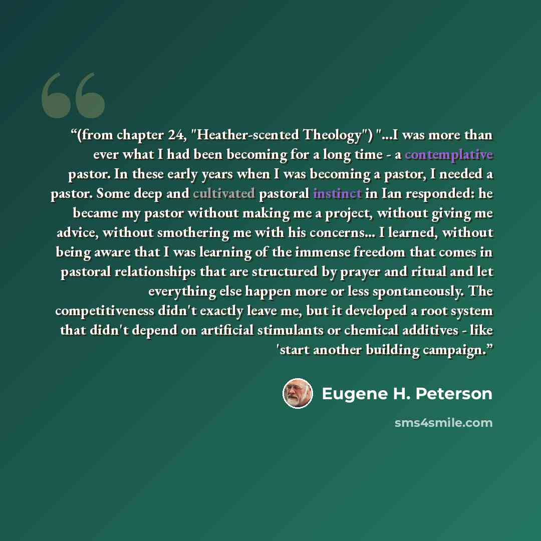 “(from chapter 24, "Heather-scented Theology") "...I was more than ever what I had been becoming for a long time - a contemplative pastor. In these early years when I was becoming a pastor, I needed a pastor. Some deep and cultivated pastoral instinct in Ian responded: he became my pastor without…” quote by Eugene H. Peterson