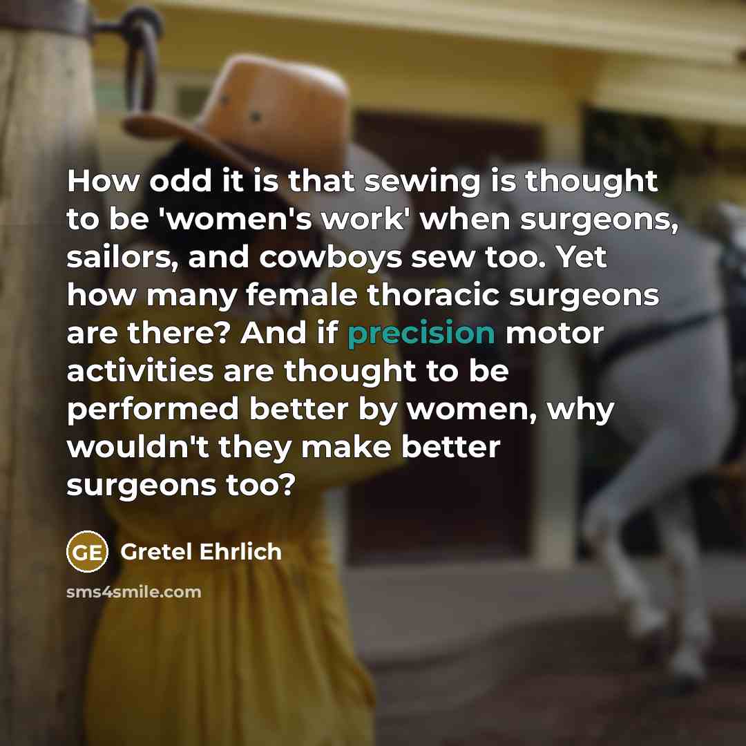 “How odd it is that sewing is thought to be 'women's work' when surgeons, sailors, and cowboys sew too. Yet how many female thoracic surgeons are there? And if precision motor activities are thought to be performed better by women, why wouldn't they make better surgeons too?” quote by Gretel Ehrlich