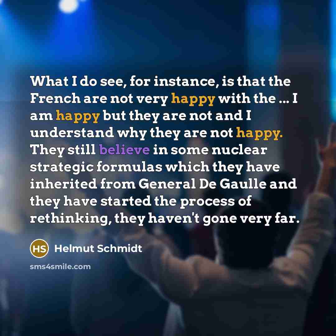 “What I do see, for instance, is that the French are not very happy with the ... I am happy but they are not and I understand why they are not happy. They still believe in some nuclear strategic formulas which they have inherited from General De Gaulle and they have started the process of…” quote by Helmut Schmidt
