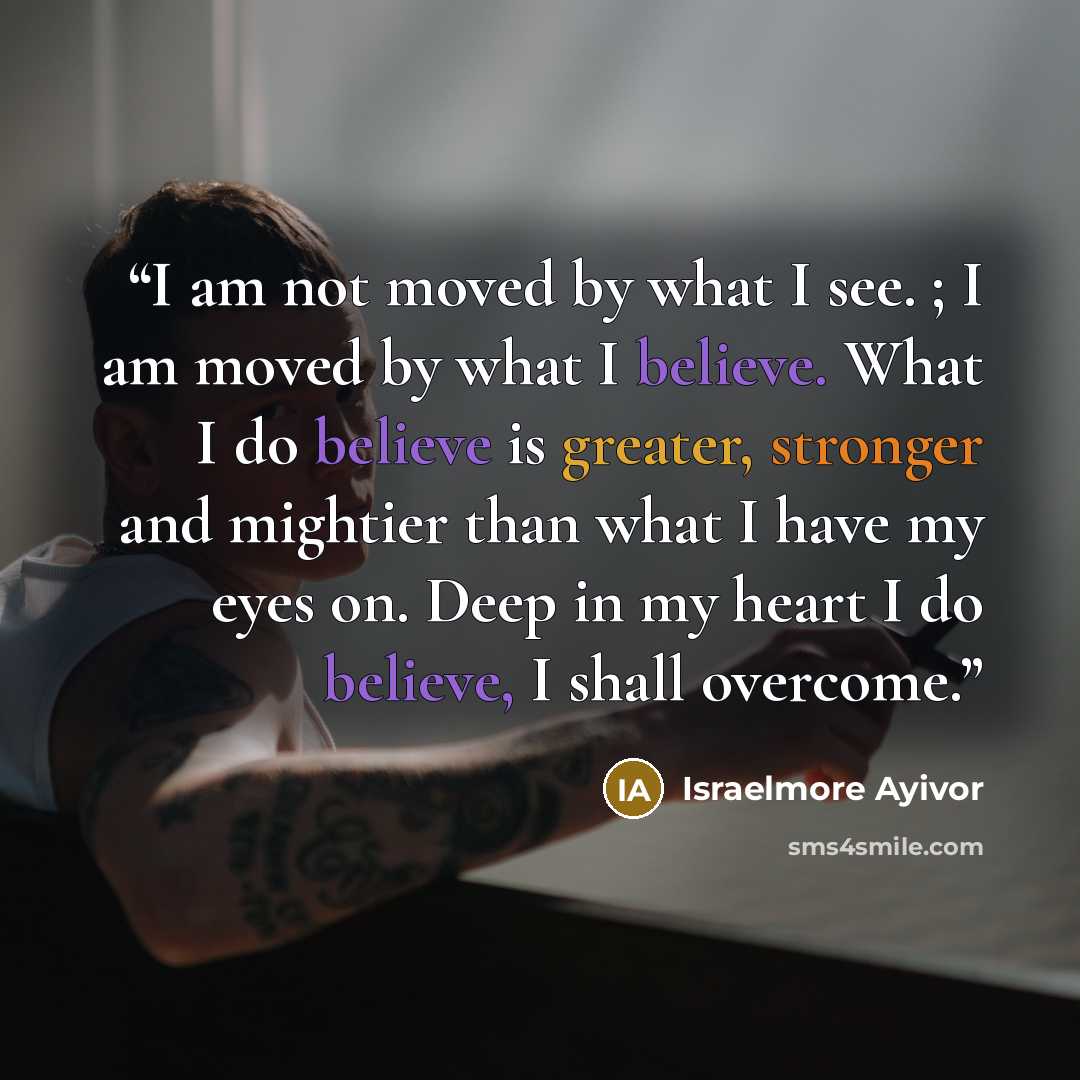 “I am not moved by what I see. ; I am moved by what I believe. What I do believe is greater, stronger and mightier than what I have my eyes on. Deep in my heart I do believe, I shall overcome.” quote by Israelmore Ayivor